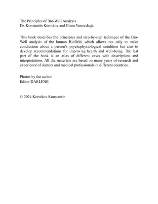 The Principles of Bio-Well Analysis
Dr. Konstantin Korotkov and Elena Yanovskaja
This book describes the principles and step-by-step technique of the Bio-
Well analysis of the human Biofield, which allows not only to make
conclusions about a person’s psychophysiological condition but also to
develop recommendations for improving health and well-being. The last
part of the book is an atlas of different cases with descriptions and
interpretations. All the materials are based on many years of research and
experience of doctors and medical professionals in different countries.
Photos by the author
Editor DARLENE
© 2024 Korotkov Konstantin
 