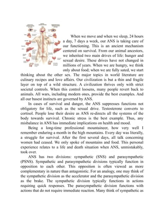 When we move and when we sleep, 24 hours
a day, 7 days a week, our ANS is taking care of
our functioning. This is an ancient mechanism
centered on survival. From our animal ancestors,
we inherited two main drives of life: hunger and
sexual desire. These drives have not changed in
millions of years. When we are hungry, we think
only about food; when we are fully sated, we start
thinking about the other sex. The major topics in world literature are
culinary recipes and love affairs. Our civilization is but a thin and fragile
layer on top of a wild structure. A civilization thrives only with strict
societal controls. When this control loosens, many people revert back to
animals. All wars, including modern ones, provide the best examples. And
all our basest instincts are governed by ANS.
In cases of survival and danger, the ANS suppresses functions not
obligatory for life, such as the sexual drive. Testosterone converts to
cortisol. People lose their desire as ANS re-directs all the systems of the
body towards survival. Chronic stress is the best example. Thus, any
misbalance in ANS has immediate implications on health and mood.
Being a long-time professional mountaineer, how very well I
remember enduring a month in the high mountains. Every day was literally,
a struggle for survival. After the first several days, all talk concerning
women had ceased. We only spoke of mountains and food. This personal
experience relates to a life and death situation when ANS, unmistakably,
took over.
ANS has two divisions: sympathetic (SNS) and parasympathetic
(PSNS). Sympathetic and parasympathetic divisions typically function in
opposition to each other. This opposition is often viewed as more
complementary in nature than antagonistic. For an analogy, one may think of
the sympathetic division as the accelerator and the parasympathetic division
as the brake. The sympathetic division typically functions in actions
requiring quick responses. The parasympathetic division functions with
actions that do not require immediate reaction. Many think of sympathetic as
 
