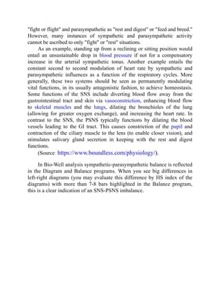 "fight or flight" and parasympathetic as "rest and digest" or "feed and breed."
However, many instances of sympathetic and parasympathetic activity
cannot be ascribed to only "fight" or "rest" situations.
As an example, standing up from a reclining or sitting position would
entail an unsustainable drop in blood pressure if not for a compensatory
increase in the arterial sympathetic tonus. Another example entails the
constant second to second modulation of heart rate by sympathetic and
parasympathetic influences as a function of the respiratory cycles. More
generally, these two systems should be seen as permanently modulating
vital functions, in its usually antagonistic fashion, to achieve homeostasis.
Some functions of the SNS include diverting blood flow away from the
gastrointestinal tract and skin via vasoconstriction, enhancing blood flow
to skeletal muscles and the lungs, dilating the bronchioles of the lung
(allowing for greater oxygen exchange), and increasing the heart rate. In
contrast to the SNS, the PSNS typically functions by dilating the blood
vessels leading to the GI tract. This causes constriction of the pupil and
contraction of the ciliary muscle to the lens (to enable closer vision), and
stimulates salivary gland secretion in keeping with the rest and digest
functions.
(Source: https://www.boundless.com/physiology/).
In Bio-Well analysis sympathetic-parasympathetic balance is reflected
in the Diagram and Balance programs. When you see big differences in
left-right diagrams (you may evaluate this difference by HS index of the
diagrams) with more than 7-8 bars highlighted in the Balance program,
this is a clear indication of an SNS-PSNS imbalance.
 