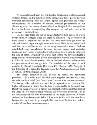 As you understand from this list, healthy functioning of all organs and
systems depends on the condition of the spine, but a lot of people have an
improper relationship with this organ. Spinal disc problems are widely
misunderstood for a number of reasons. Medical professionals do not
always agree on the causes of pain related to the spinal disc, and patients
have a hard time understanding this complex — and often not well-
explained — medical topic.
On the back there are the so-called Zakharyin-Ged zones, in which
hypersensitivity appears when an organ is inflamed. The occurrence of
these zones is explained by the fact that pain excitations go from the
affected internal organ through autonomic nerve fibers in the spinal cord
and from there irradiate to the corresponding innervation zones. Ged has
established exact correlations between internal organs and radicular
cutaneous innervation, which allows, influencing these zones, to influence
the state of health. Osteopathy is a great help in this. We have conducted a
large cycle of research on the effects of osteopathy, where it was shown that
in 100% of cases after the session reduces the level of stress and optimizes
the parameters of the energy field. The condition of the spine is well
revealed by Bio-Well analysis. [Korotkov KG, Shakirov AM. Analysis of
the Influence of Osteopathic Procedures on the Psychophysiological State
of Patient. EC Orthopaedics. 2024].
The spine's condition is also affected by mental and behavioral
processes. It is a well-known fact that under negative and positive stress,
our subconscious mind (our "inner beast") reacts with micro-movements.
This is especially evident in a person's facial expressions and postures. The
higher self-control a person has, the less it is noticeable to the naked eye.
But if you make a video of a person in a moment of stress and then look at
the video in slow motion, these reactions can be seen in everyone. This is
not new; many articles have been written on this topic, and even TV series
and movies have been made. What is important is that such reactions have
been studied by science in great depth. The muscles of the face and back are
most of all involved in such responses.
 