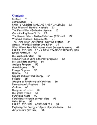 Contents
Preface 9
Introduction 9
PART I UNDERSTANDING THE PRINCIPLES 12
Four Pillars of Bio-Well Analysis 12
The First Pillar – Endocrine System 15
Circadian Rhythm of Life 23
The Second Pillar – Gastro Intestinal (GI) tract 27
Vitamins, minerals, supplements. 31
The Third Pillar -Autonomic Nervous System 34
Stress - World’s Number One Killer 39
What We’ve Been Told About Heart Disease is Wrong 47
PART 2. BIO-WELL 3.0 - A NEW STAGE OF TECHNOLOGY
DEVELOPMENT 50
Bio-Well calibration 52
Peculiarities of using different programs 52
Bio-Well data analysis 54
Analysis Program 55
Area Diagram 58
Energy Diagram 62
Balance 64
Organs and Systems Energy 64
Fingers 65
Analysis of Psychological Condition 66
Neurodynamic Program 66
Chakras 68
Bio-gram patterns 80
Bio-grams Types 83
Functional tests 90
Conditions to obtain correct data 91
Using filter 93
PART 3. BIO-WELL ACCESSORIES 94
Exploring the Energy of Space. Sputnik device 94
Air pressure (altitude) 96
 