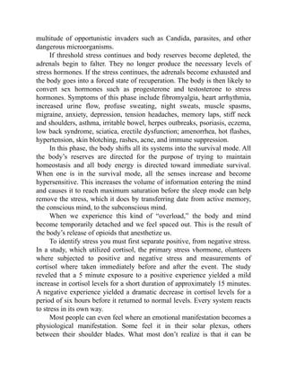 multitude of opportunistic invaders such as Candida, parasites, and other
dangerous microorganisms.
If threshold stress continues and body reserves become depleted, the
adrenals begin to falter. They no longer produce the necessary levels of
stress hormones. If the stress continues, the adrenals become exhausted and
the body goes into a forced state of recuperation. The body is then likely to
convert sex hormones such as progesterone and testosterone to stress
hormones. Symptoms of this phase include fibromyalgia, heart arrhythmia,
increased urine flow, profuse sweating, night sweats, muscle spasms,
migraine, anxiety, depression, tension headaches, memory laps, stiff neck
and shoulders, asthma, irritable bowel, herpes outbreaks, psoriasis, eczema,
low back syndrome, sciatica, erectile dysfunction; amenorrhea, hot flashes,
hypertension, skin blotching, rashes, acne, and immune suppression.
In this phase, the body shifts all its systems into the survival mode. All
the body’s reserves are directed for the purpose of trying to maintain
homeostasis and all body energy is directed toward immediate survival.
When one is in the survival mode, all the senses increase and become
hypersensitive. This increases the volume of information entering the mind
and causes it to reach maximum saturation before the sleep mode can help
remove the stress, which it does by transferring date from active memory,
the conscious mind, to the subconscious mind.
When we experience this kind of “overload,” the body and mind
become temporarily detached and we feel spaced out. This is the result of
the body’s release of opioids that anesthetize us.
To identify stress you must first separate positive, from negative stress.
In a study, which utilized cortisol, the primary stress vhormone, olunteers
where subjected to positive and negative stress and measurements of
cortisol where taken immediately before and after the event. The study
reveled that a 5 minute exposure to a positive experience yielded a mild
increase in cortisol levels for a short duration of approximately 15 minutes.
A negative experience yielded a dramatic decrease in cortisol levels for a
period of six hours before it returned to normal levels. Every system reacts
to stress in its own way.
Most people can even feel where an emotional manifestation becomes a
physiological manifestation. Some feel it in their solar plexus, others
between their shoulder blades. What most don’t realize is that it can be
 