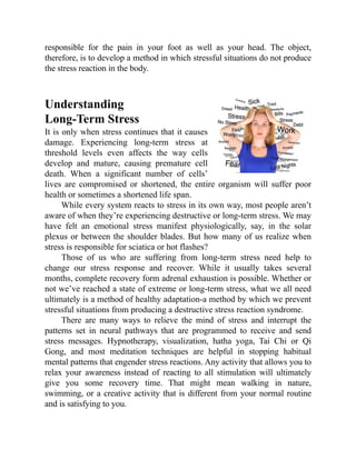 responsible for the pain in your foot as well as your head. The object,
therefore, is to develop a method in which stressful situations do not produce
the stress reaction in the body.
Understanding
Long-Term Stress
It is only when stress continues that it causes
damage. Experiencing long-term stress at
threshold levels even affects the way cells
develop and mature, causing premature cell
death. When a significant number of cells’
lives are compromised or shortened, the entire organism will suffer poor
health or sometimes a shortened life span.
While every system reacts to stress in its own way, most people aren’t
aware of when they’re experiencing destructive or long-term stress. We may
have felt an emotional stress manifest physiologically, say, in the solar
plexus or between the shoulder blades. But how many of us realize when
stress is responsible for sciatica or hot flashes?
Those of us who are suffering from long-term stress need help to
change our stress response and recover. While it usually takes several
months, complete recovery form adrenal exhaustion is possible. Whether or
not we’ve reached a state of extreme or long-term stress, what we all need
ultimately is a method of healthy adaptation-a method by which we prevent
stressful situations from producing a destructive stress reaction syndrome.
There are many ways to relieve the mind of stress and interrupt the
patterns set in neural pathways that are programmed to receive and send
stress messages. Hypnotherapy, visualization, hatha yoga, Tai Chi or Qi
Gong, and most meditation techniques are helpful in stopping habitual
mental patterns that engender stress reactions. Any activity that allows you to
relax your awareness instead of reacting to all stimulation will ultimately
give you some recovery time. That might mean walking in nature,
swimming, or a creative activity that is different from your normal routine
and is satisfying to you.
 