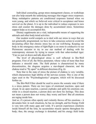 Individual counseling, group stress management classes, or workshops
can also help unearth the underlying messages that trigger stress responses.
Many maladaptive patterns are conditioned responses learned when we
were young, and which we believed were critical to acceptance and hence
survival on the planet. It is up to the individual to reduce exposure to new
stress and counter the damages done by accumulated stress. Sometimes
support helps us to accomplish this.
Dietary supplements are a vital, indispensable means of supporting the
adrenals and other body/mind activities.
Our modern world compels us to deal with our stress in ways that are
not genetically programmed; we have to take conscious action to avoid the
devastating effect that chronic stress has on our well-being. Keeping our
body in the emergency status of fight/flight is no more to conductive to our
Pleistocene ancestor to try to use our method of dealing with his
contemporary stressors by trying to reason with that saber-toothed tiger:
“Can we just sit down and talk about this?”
The level of physiological stress is well reflected in Bio-Well
programs. First of all, the Stress parameter, whose value of more than four
indicates a stressful state. The field picture is characterized by many
discontinuities, the diagram acquires a star-shaped character, and the
chakras tend to "fly apart" in different directions (Fig. 6).
Note that in the state of stress the picture of chakras is very variable,
which characterizes high lability of the nervous system. This is one of the
signs used in the "Psychodiagnostics" program, which will be discussed
further on.
The Bio-Well Filter should be used to assess the somatic state if there
is a stress pattern. There are two types of emotional reactions: open and
closed. In an open reaction, a person explodes and spills his emotions out,
while in a closed reaction, a person does not show his feelings. This does
not mean a person does not worry; they worry and how! But all emotions
are raging inside him.
And so, if a person often openly and violently throws off his emotions - it
devastates him: in such situations, he has no strength, and his Energy Field
is very torn with many gaps and voids. If a person experiences emotions
inside himself all the time, he accumulates muscle spasms throughout his
body; thus, the energy exchange is disturbed, and his energy field looks
 