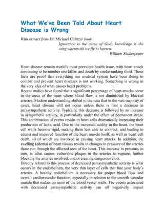 What We’ve Been Told About Heart
Disease is Wrong
With extract from Dr. Michael Galitzer book
Ignorance is the curse of God; knowledge is the
wing wherewith we fly to heaven.
William Shakespeare
Heart disease remain world’s most prevalent health issue, with heart attack
continuing to be number one killer, and death by stroke ranking third. These
facts are proof that everything our medical system have been doing to
combat and prevent heart diseases is not working. Something is wrong in
the very idea of what causes heart problems.
Recent studies have found that a significant percentage of heart attacks occur
in the areas of the heart where blood flow is not diminished by blocked
arteries. Modern understanding shifted to the idea that in the vast majority of
cases, heart disease will not occur unless there is first a decrease in
parasympathetic activity. Typically, this decrease is followed by an increase
in sympathetic activity, in particularly under the effect of permanent stress.
This combination of events results in heart cells dramatically increasing their
production of lactic acid. Due to the increased acidity in the heart, the heart
cell walls become rigid, making them less able to contract, and leading to
edema and impaired function of the heart muscle itself, as well as heart cell
death, all of which are involved in causing heart attacks. In addition, the
swelling (edema) of heart tissues results in changes in pressure of the arteries
those run through the affected area of the heart. This increase in pressure, in
turn, is what causes vulnerable plaque in the arteries to rupture, further
blocking the arteries involved, and/or creating dangerous clots.
Directly related to this process of decreased parasympathetic activity is what
occurs in the endothelium, the very thin layer of cells that line your body’s
arteries. A healthy endothelium is necessary for proper blood flow and
overall cardiovascular function, especially in relation to the smooth vascular
muscle that makes up most of the blood vessel walls. The events associated
with decreased parasympathetic activity can all negatively impact
 