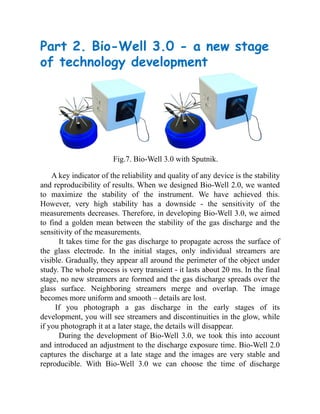 Part 2. Bio-Well 3.0 - a new stage
of technology development
Fig.7. Bio-Well 3.0 with Sputnik.
A key indicator of the reliability and quality of any device is the stability
and reproducibility of results. When we designed Bio-Well 2.0, we wanted
to maximize the stability of the instrument. We have achieved this.
However, very high stability has a downside - the sensitivity of the
measurements decreases. Therefore, in developing Bio-Well 3.0, we aimed
to find a golden mean between the stability of the gas discharge and the
sensitivity of the measurements.
It takes time for the gas discharge to propagate across the surface of
the glass electrode. In the initial stages, only individual streamers are
visible. Gradually, they appear all around the perimeter of the object under
study. The whole process is very transient - it lasts about 20 ms. In the final
stage, no new streamers are formed and the gas discharge spreads over the
glass surface. Neighboring streamers merge and overlap. The image
becomes more uniform and smooth – details are lost.
If you photograph a gas discharge in the early stages of its
development, you will see streamers and discontinuities in the glow, while
if you photograph it at a later stage, the details will disappear.
During the development of Bio-Well 3.0, we took this into account
and introduced an adjustment to the discharge exposure time. Bio-Well 2.0
captures the discharge at a late stage and the images are very stable and
reproducible. With Bio-Well 3.0 we can choose the time of discharge
 