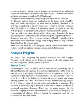 expert can interpret in one way or another. A physician or an authorized
expert can only make any conclusions and analysis. Accurate assessments
and conclusions can be made in 75-80% of cases.
The system is not designed to diagnose specific diseases and illnesses.
It effectively detects functional weaknesses in the body, which should be
noted and further investigated by other medical methods. Bio-Well is the
first step in analyzing a person's condition. To form a correct conclusion
about the subject's condition, it is necessary to use the whole set of Bio-
Well programs, as each represents different parameters of Bio-grams.
First, we look at the Analysis tab, which allows us to determine the stress
level energy level and evaluate the sympathetic-parasympathetic balance.
Remember that energy level is not an indicator of health or problems; it is
information about the overall energy level. We pay attention only to values
that differ from the optimal level.
After that, we open the Area Diagram, which carries information about
systems outside the optimal zone or a strong right/left imbalance.
Analysis Program
We always start analyzing the patient's condition with the Analysis
Program, which allows us to determine stress level, total energy, and
evaluate sympathetic-parasympathetic balance.
Stress Level
The concept of "stress" is widely used in medicine and psychology, and in
different branches of medicine it is understood differently. In Bio-Well, the
level of stress is a measure of the disturbance of homeostasis - the level of
adaptation of the organism to the conditions of the environment. Thus, the
stress level reflects the balance of activity of stress-releasing and stress-
limiting systems. The stress level scale is divided into the following ranges:
0 - 2 - lethargy (state of overactivation and areflexia or distress). This
condition is manifested by a decrease in the rate of speech, weakness of
emotional reactions, slowness. There may be many reasons for this
condition, ranging from the consequences of poor sleep and fatigue to the
consequences of chronic distress, leading to depression and nervous
exhaustion, or a serious illness.
 