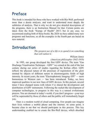 Preface
This book is intended for those who have worked with Bio-Well, performed
more than a dozen analyses, and want to understand more deeply the
subtleties of analysis. That is why we do not give detailed descriptions of
the programs, there is an Instruction Manual for that. Certain points are
taken from the book "Energy of Health" 2017, but in any case, we
recommend reading both of these books. By 2024 we have added many new
programs and functions, so all the examples in the fourth part are based on
new material.
Introduction
The greatest use of a life is to spend it on something
that will outlast it.
William James
(American philosopher 1842-1910)
In 1995, our group developed the first GDV device. The term “Gas
Discharge Visualization Technique – GDV” we coined at the end of the last
century during our series of studies regarding the Kirlian effect. GDV
reflects the physical nature of the processes of registration of the glow
emitted by objects of different nature in electromagnetic fields of high
intensity. In recent years, the term “Electrophotonic Imaging–EPI” — more
harmonious to Western ears — has been introduced. Today, we have
improved qualities in our new lines of GDV devices. In this pursuit, several
times I have changed teams with whom I’ve shared the development and
distribution of GDV instruments. Following the rocket-like development of
computer technologies, to progress in this way is a natural evolutionary
process. You are doomed in today’s world, if you don’t progress—your toys
will be superseded by those of others and the public will immediately forget
you.
Ours is a modern world of cloud computing. Few people can imagine
their lives without a mobile phone and the internet. At some point, it
became clear to me that we should participate in this process. This key
understanding enabled me to create the Bio-Well device, which absorbed
 