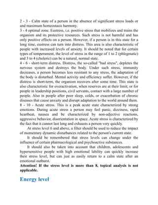 2 - 3 - Calm state of a person in the absence of significant stress loads or
and maximum homeostasis harmony.
3 - 4 optimal zone. Eustress, i.e. positive stress that mobilizes and trains the
organism and its protective resources. Such stress is not harmful and has
only positive effects on a person. However, if a person is in this state for a
long time, eustress can turn into distress. This area is also characteristic of
people with increased levels of anxiety. It should be noted that for certain
types of temperament, the level of stress in the range of 1 to 2 (phlegmatic)
and 3 to 4 (choleric) can be a natural, normal state.
4 - 6 - short-term distress. Distress, the so-called "bad stress", depletes the
nervous system and destroys the body. Under such stress, immunity
decreases, a person becomes less resistant to any stress, the adaptation of
the body is disturbed. Mental activity and efficiency suffer. However, if the
distress is short-term, the organism recovers after some time. This state is
also characteristic for overactivation, when reserves are at their limit; or for
people in leadership positions, civil servants, contact with a large number of
people. Also in people after poor sleep, colds, or exacerbation of chronic
diseases that cause anxiety and disrupt adaptation to the world around them.
8 - 10 - Acute stress. This is a peak acute state characterized by strong
emotions. During acute stress a person may feel panic, dizziness, rapid
heartbeat, nausea and be characterized by non-adjective reactions,
aggressive behavior, disorientation in space. Acute stress is characterized by
the fact that it cannot last long and exhausts a person very quickly.
At stress level 6 and above, a filter should be used to reduce the impact
of momentary dynamic disturbances related to the person's current state.
It should be remembered that stress levels can change under the
influence of certain pharmacological and psychoactive substances.
It should also be taken into account that children, adolescents and
hypersensitive people with high emotional lability can quickly increase
their stress level, but can just as easily return to a calm state after an
emotional outburst.
Attention! If the stress level is more than 8, topical analysis is not
applicable.
Energy level
 