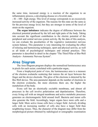the same time, increased energy is a reaction of the organism to an
inflammatory process, a developing disease or a feverish state.
- 81 - 100 - high energy. This level of energy corresponds to an excessively
increased activity of the organism. The reasons for this state are the same as
for the previous energy level, but they are stronger in terms of the level of
strain on the organism.
The organ imbalance indicates the degree of difference between the
electrical potential produced by the left and right parts of the body. Taking
into account the significant contribution to the electric potential of the
peripheral and central nervous system activity. By the data of this analysis,
we can evaluate the peculiarities of the vegetative (autonomic) nervous
system balance. This parameter is very interesting for evaluating the effect
of relaxing and harmonizing techniques, sport and physical activity, as well
as all kinds of psychological techniques and oriental practices. This
parameter is described in detail in the chapter "The Third Pillar of Bio-Well
Analysis - Autonomic Nervous System".
Area Diagram
The Area Diagram program displays the normalized luminescence area
in pixels for each sector, correlated with a particular organ,.
From a biophysical point of view, the luminescence area is a measure
of the electron avalanche scattering that ionizes the air layer between the
finger and the device electrode. The glow of the electrons is detected by the
Bio-Well device. The area parameter depends on the number of electrons in
the electron avalanche, the more electrons there are, the higher the
metabolism of the body.
Every cell has an electrically excitable membrane, and almost all
processes in the cell involve polarization and depolarization. Therefore,
every living cell with an integral membrane and active metabolic processes
generates an electromagnetic field around itself. Bacteria and tumor cells
also generate the field. Accordingly, larger organs have more cells and a
larger field. More active tissue cells have a larger field. Actively dividing
cells with an increasing number of cells also have a larger field than
neighboring tissues. Thus, the character of the diagram may differ from the
morphological picture obtained by radiological or sonographic examination
 