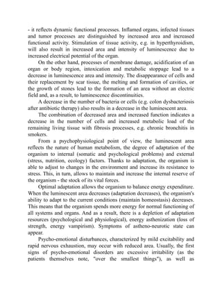 - it reflects dynamic functional processes. Inflamed organs, infected tissues
and tumor processes are distinguished by increased area and increased
functional activity. Stimulation of tissue activity, e.g. in hyperthyroidism,
will also result in increased area and intensity of luminescence due to
increased electrical potential of the organ.
On the other hand, processes of membrane damage, acidification of an
organ or body region, intoxication and metabolic stoppage lead to a
decrease in luminescence area and intensity. The disappearance of cells and
their replacement by scar tissue, the melting and formation of cavities, or
the growth of stones lead to the formation of an area without an electric
field and, as a result, to luminescence discontinuities.
A decrease in the number of bacteria or cells (e.g. colon dysbacteriosis
after antibiotic therapy) also results in a decrease in the luminescent area.
The combination of decreased area and increased function indicates a
decrease in the number of cells and increased metabolic load of the
remaining living tissue with fibrosis processes, e.g. chronic bronchitis in
smokers.
From a psychophysiological point of view, the luminescent area
reflects the nature of human metabolism, the degree of adaptation of the
organism to internal (somatic and psychological problems) and external
(stress, nutrition, ecology) factors. Thanks to adaptation, the organism is
able to adjust to changes in the environment and increase its resistance to
stress. This, in turn, allows to maintain and increase the internal reserve of
the organism - the stock of its vital forces.
Optimal adaptation allows the organism to balance energy expenditure.
When the luminescent area decreases (adaptation decreases), the organism's
ability to adapt to the current conditions (maintain homeostasis) decreases.
This means that the organism spends more energy for normal functioning of
all systems and organs. And as a result, there is a depletion of adaptation
resources (psychological and physiological), energy asthenization (loss of
strength, energy vampirism). Symptoms of astheno-neurotic state can
appear.
Psycho-emotional disturbances, characterized by mild excitability and
rapid nervous exhaustion, may occur with reduced area. Usually, the first
signs of psycho-emotional disorders are excessive irritability (as the
patients themselves note, "over the smallest things"), as well as
 