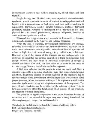 intemperance (a person may, without meaning to, offend others and then
regret it).
People having low Bio-Well area, can experience astheno-neurotic
syndrome, in which patients complain of unstable mood (psycho-emotional
lability with a predominance of bad mood and even with a tendency to
depression), tearfulness, apathy, general weakness, malaise, decreased
efficiency, fatigue. Asthenia is manifested by a decrease in not only
physical but also mental performance, memory, willpower, inability to
concentrate on a particular problem.
This condition is aggravated when sympathetic dominance is observed,
which can be assessed by the Analysis and Balance programs.
When the area is elevated, physiological mechanisms are stressed,
reflecting increased load on the system. It should be noted, however, that in
some cases an increased area may reflect normal condition of a person and
reflect a high level of internal energy (e.g., athletes or politicians).
However, even if the causes of the increase are not pathological, it is
important to remember that optimal adaptation in these cases requires high
energy reserves and may result in periodical drop-down of energy. A
cheetah can run at 120 km/h, but then needs to lie down in the shade to
recover energy. To some extend it is applicable to people.
A high area indicates that the person is under too much load. Such a
situation is possible in negative situations - very high temperature, feverish
condition, developing disease or global overload of the organism due to
serious changes in the environment. Or with significant workloads in some
people (athletes, pilots, astronauts, military). It is important to realize that
excessive loads waste energy and adaptation reserves of the organism. The
price of such overloads can be a failure of the adaptive system. This, in
turn, can negatively affect the functioning of all systems of the organism,
and recovery will take a long time.
The presence of aggressive patterns in the sector increases the area of
this sector, and it can mean that the organ may have not only functional, but
also morphological changes due to this condition.
The charts for the left and right hands have areas of different colors:
Pink - deficient functional activity.
Beige - low functional activity.
 