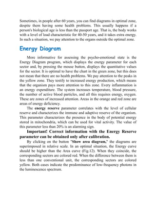 Sometimes, in people after 60 years, you can find diagrams in optimal zone,
despite them having some health problems. This usually happens if a
person's biological age is less than the passport age. That is, the body works
with a level of load characteristic for 40-50 years, and it takes extra energy.
In such a situation, we pay attention to the organs outside the optimal zone.
Energy Diagram
More informative for assessing the psycho-emotional state is the
Energy Diagram program, which displays the energy parameter for each
sector and, by pressing the mouse button, displays the quantitative values
for the sector. It is optimal to have the chart in the green zone, but this does
not mean that there are no health problems. We pay attention to the peaks in
the yellow zone. They testify to increased energy production, which means
that the organism pays more attention to this zone. Every inflammation is
an energy expenditure. The system increases temperature, blood pressure,
the number of active blood particles, and all this requires energy, oxygen.
These are zones of increased attention. Areas in the orange and red zone are
areas of energy deficiency.
The energy reserve parameter correlates with the level of cellular
reserve and characterizes the immune and adaptive reserve of the organism.
This parameter characterizes the presence in the body of potential energy
stored in mitochondria, which can be used for vital activity. The value of
this parameter less than 20% is an alarming sign.
Important! Correct information with the Energy Reserve
parameter can be obtained only after calibration.
By clicking on the button "Show area diagram," the diagrams are
superimposed in relative scale. In an optimal situation, the Energy curve
should be higher than the Area curve (Fig.12). When they coincide, the
corresponding sectors are colored red. When the difference between them is
less than one conventional unit, the corresponding sectors are colored
yellow. Both cases indicate the predominance of low-frequency photons in
the luminescence spectrum.
 