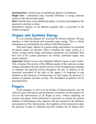 Darkened bars - normal state of equilibrium, absence of imbalance.
Bright bars - unbalanced state; essential difference in energy between
sectors on the left and right hands.
Hint: Find the three most unbalanced organs or systems and emphasize the
examinee's attention on them.
Quantitative analysis of the Balance program data is presented in the
Analysis program.
Organs and Systems Energy
It is an essential program for assessing the human condition. We pay
attention to both decreased and increased organ energy. This is critical
information in evaluating the four pillars of Bio-Well analysis.
Near each organ, indexes of a partial energy and balance are presented
(if paired organs are present). When evaluating the organ system as a
whole, average partial energy and balance parameters are calculated. Note
that even if the system parameters are normal, individual organs may
require attention.
Important! Repeat surveys may highlight different organs in each system.
This is because the activity of the different glands of the endocrine system
changes throughout the day, and the activity of the GI departments depends
on nutrition and physical activity throughout the day. In addition to the
numerical assessment of the state of the organs it is important to pay
attention to the character of luminescence of each organ, the presence or
absence of patterns and their severity. The description of patterns will be
presented below.
Fingers
In this program, as well as in the Energy of Organs program, you can
study the type of bio-grams and the presence of patterns. In this program we
can see the luminescence of all fingers at once, without separating on
systems and organs. Such information is necessary to evaluate the general
tendency of functioning of the organism. We pay attention to the thickness
and saturation of the luminescence, the roughness of the luminescent edge,
the presence of gaps or outbreaks and their number. Do all fingers have
 
