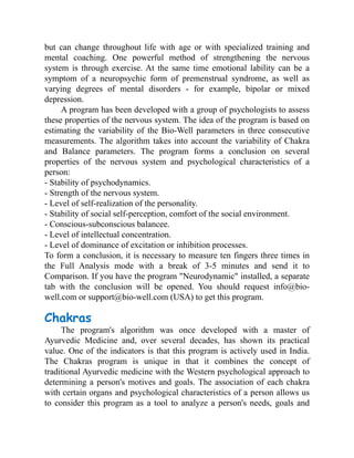 but can change throughout life with age or with specialized training and
mental coaching. One powerful method of strengthening the nervous
system is through exercise. At the same time emotional lability can be a
symptom of a neuropsychic form of premenstrual syndrome, as well as
varying degrees of mental disorders - for example, bipolar or mixed
depression.
A program has been developed with a group of psychologists to assess
these properties of the nervous system. The idea of the program is based on
estimating the variability of the Bio-Well parameters in three consecutive
measurements. The algorithm takes into account the variability of Chakra
and Balance parameters. The program forms a conclusion on several
properties of the nervous system and psychological characteristics of a
person:
- Stability of psychodynamics.
- Strength of the nervous system.
- Level of self-realization of the personality.
- Stability of social self-perception, comfort of the social environment.
- Conscious-subconscious balancee.
- Level of intellectual concentration.
- Level of dominance of excitation or inhibition processes.
To form a conclusion, it is necessary to measure ten fingers three times in
the Full Analysis mode with a break of 3-5 minutes and send it to
Comparison. If you have the program "Neurodynamic" installed, a separate
tab with the conclusion will be opened. You should request info@bio-
well.com or support@bio-well.com (USA) to get this program.
Chakras
The program's algorithm was once developed with a master of
Ayurvedic Medicine and, over several decades, has shown its practical
value. One of the indicators is that this program is actively used in India.
The Chakras program is unique in that it combines the concept of
traditional Ayurvedic medicine with the Western psychological approach to
determining a person's motives and goals. The association of each chakra
with certain organs and psychological characteristics of a person allows us
to consider this program as a tool to analyze a person's needs, goals and
 