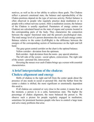 motives, as well as his or her ability to achieve these goals. The Chakras
reflect a person's emotional state; the balance and reproducibility of the
Chakra positions depend on the type of nervous activity. Perfect balance is
often observed in people who regularly practice deep meditation or in
people with a robust nervous system. After a meditation session, the balance
of the Chakras is usually equalized. Parameters of energy centers (or
Chakras) are calculated based on the state of organs and systems located in
the corresponding parts of the body. They characterize the connection
between the organs' functional state and the person's psychological state.
The total energy level of a person determines the size of each energy center.
Balance relative to the center (Left/Right) is the difference between the
energies of the corresponding sectors of luminescence on the right and left
hand.
The gray-green central corridor on the chart is the optimal balance.
Yellow corridor - deviation from the optimum.
Red corridor - high deviation from the norm - pay special attention.
The left side of the screen - social sphere, extraversion. The right side
of the screen - personal life, introversion.
Hovering the mouse over each Chakra brings up a screen with essential
characteristics.
A brief interpretation of the chakras
Chakra alignment and energy
Shifts of chakras to the right and left from the center speak about the
presence of any needs in social or personal life. And the further from the
center a chakra is shifted, the more significant or emotionally dependent
this need is.
If all chakras are centered or very close to the center, it means that, at
the moment, a person is in a calm, harmonious state. The higher the
percentage of chakra alignment, the more balanced the person is. We
observe such a picture for people regularly engaged in meditation,
sometimes for prominent business people who have to control a large team
and solve many problems that arise.
 