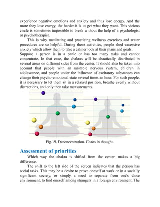 experience negative emotions and anxiety and thus lose energy. And the
more they lose energy, the harder it is to get what they want. This vicious
circle is sometimes impossible to break without the help of a psychologist
or psychotherapist.
This is why meditating and practicing wellness exercises and water
procedures are so helpful. During these activities, people shed excessive
anxiety which allow them to take a calmer look at their plans and goals.
Suppose a person is in a panic or has too many tasks and cannot
concentrate. In that case, the chakras will be chaotically distributed in
several areas on different sides from the center. It should also be taken into
account that people with an unstable nervous system, children in
adolescence, and people under the influence of excitatory substances can
change their psycho-emotional state several times an hour. For such people,
it is necessary to let them sit in a relaxed position, breathe evenly without
distractions, and only then take measurements.
Fig.19. Deconcentration. Chaos in thought.
Assessment of priorities
Which way the chakra is shifted from the center, makes a big
difference.
The shift to the left side of the screen indicates that the person has
social tasks. This may be a desire to prove oneself at work or in a socially
significant society, or simply a need to separate from one's close
environment, to find oneself among strangers in a foreign environment. The
 