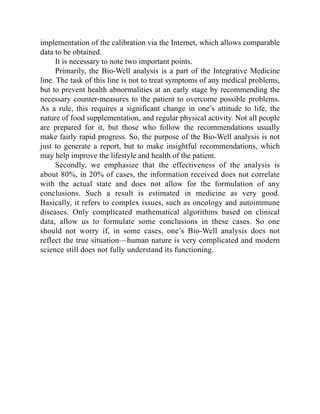 implementation of the calibration via the Internet, which allows comparable
data to be obtained.
It is necessary to note two important points.
Primarily, the Bio-Well analysis is a part of the Integrative Medicine
line. The task of this line is not to treat symptoms of any medical problems,
but to prevent health abnormalities at an early stage by recommending the
necessary counter-measures to the patient to overcome possible problems.
As a rule, this requires a significant change in one’s attitude to life, the
nature of food supplementation, and regular physical activity. Not all people
are prepared for it, but those who follow the recommendations usually
make fairly rapid progress. So, the purpose of the Bio-Well analysis is not
just to generate a report, but to make insightful recommendations, which
may help improve the lifestyle and health of the patient.
Secondly, we emphasize that the effectiveness of the analysis is
about 80%, in 20% of cases, the information received does not correlate
with the actual state and does not allow for the formulation of any
conclusions. Such a result is estimated in medicine as very good.
Basically, it refers to complex issues, such as oncology and autoimmune
diseases. Only complicated mathematical algorithms based on clinical
data, allow us to formulate some conclusions in these cases. So one
should not worry if, in some cases, one’s Bio-Well analysis does not
reflect the true situation—human nature is very complicated and modern
science still does not fully understand its functioning.
 