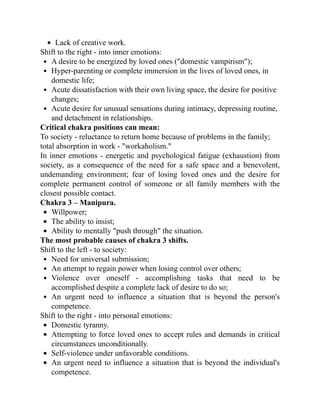 Lack of creative work.
Shift to the right - into inner emotions:
A desire to be energized by loved ones ("domestic vampirism");
Hyper-parenting or complete immersion in the lives of loved ones, in
domestic life;
Acute dissatisfaction with their own living space, the desire for positive
changes;
Acute desire for unusual sensations during intimacy, depressing routine,
and detachment in relationships.
Critical chakra positions can mean:
To society - reluctance to return home because of problems in the family;
total absorption in work - "workaholism."
In inner emotions - energetic and psychological fatigue (exhaustion) from
society, as a consequence of the need for a safe space and a benevolent,
undemanding environment; fear of losing loved ones and the desire for
complete permanent control of someone or all family members with the
closest possible contact.
Chakra 3 – Manipura.
Willpower;
The ability to insist;
Ability to mentally "push through" the situation.
The most probable causes of chakra 3 shifts.
Shift to the left - to society:
Need for universal submission;
An attempt to regain power when losing control over others;
Violence over oneself - accomplishing tasks that need to be
accomplished despite a complete lack of desire to do so;
An urgent need to influence a situation that is beyond the person's
competence.
Shift to the right - into personal emotions:
Domestic tyranny.
Attempting to force loved ones to accept rules and demands in critical
circumstances unconditionally.
Self-violence under unfavorable conditions.
An urgent need to influence a situation that is beyond the individual's
competence.
 