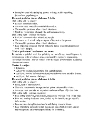 Intangible creativity (singing, poetry, writing, public speaking,
journalism, psychology).
The most probable causes of chakra 5 shifts.
Shift to the left - to society:
Lack of communication.
An acute need to receive certain information.
The need to speak out after critical situations.
Need for recognition of creativity and human activity.
Shift to the right - to inner emotions:
Lack of communication with close people.
The acute need to talk only on topics of interest to the person.
The need to speak out after critical situations.
Fear of public speaking, fear of criticism, desire to communicate only
with "safe" people.
Critical positions of the chakras can mean:
To society - painful need for publicity or socializing; unwillingness to
communicate with loved ones and, consequently, excessive socializing.
Into inner emotions - fear of contact with the social environment, avoidance
of communication.
Chakra 6 – Adjna.
Intuition.
Ability to read and understand non-verbal signals.
Ability to receive information from your subconscious mind in dreams.
Ability to feel a sense of danger.
The most probable causes of chakra 6 shifts.
Shift to the left - to society:
Panic, fear of the unknown.
Neurotic states on the background of global unfavorable events.
An acute need to make an important decision without objective data.
Shift to the right - to inner emotions:
Fear of the unknown, punishment, inadequate reaction from loved ones.
Fear and anxiety for loved ones, fueled by the inability to get specific
information.
Fear, anxious thoughts about one's well-being or one's future.
Fear of making a mistake when making an important decision against
the background of hyper-responsibility for the family.
 