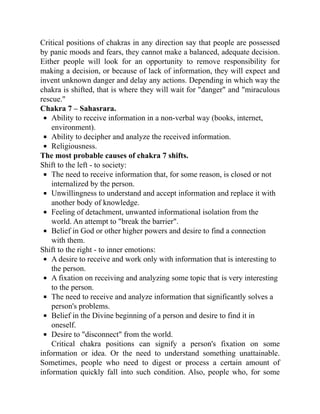 Critical positions of chakras in any direction say that people are possessed
by panic moods and fears, they cannot make a balanced, adequate decision.
Either people will look for an opportunity to remove responsibility for
making a decision, or because of lack of information, they will expect and
invent unknown danger and delay any actions. Depending in which way the
chakra is shifted, that is where they will wait for "danger" and "miraculous
rescue."
Chakra 7 – Sahasrara.
Ability to receive information in a non-verbal way (books, internet,
environment).
Ability to decipher and analyze the received information.
Religiousness.
The most probable causes of chakra 7 shifts.
Shift to the left - to society:
The need to receive information that, for some reason, is closed or not
internalized by the person.
Unwillingness to understand and accept information and replace it with
another body of knowledge.
Feeling of detachment, unwanted informational isolation from the
world. An attempt to "break the barrier".
Belief in God or other higher powers and desire to find a connection
with them.
Shift to the right - to inner emotions:
A desire to receive and work only with information that is interesting to
the person.
A fixation on receiving and analyzing some topic that is very interesting
to the person.
The need to receive and analyze information that significantly solves a
person's problems.
Belief in the Divine beginning of a person and desire to find it in
oneself.
Desire to "disconnect" from the world.
Critical chakra positions can signify a person's fixation on some
information or idea. Or the need to understand something unattainable.
Sometimes, people who need to digest or process a certain amount of
information quickly fall into such condition. Also, people who, for some
 