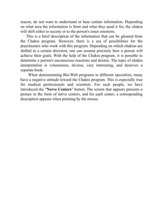 reason, do not want to understand or hear certain information. Depending
on what area the information is from and what they need it for, the chakra
will shift either to society or to the person's inner emotions.
This is a brief description of the information that can be gleaned from
the Chakra program. However, there is a sea of possibilities for the
practitioners who work with this program. Depending on which chakras are
shifted in a certain direction, one can assume precisely how a person will
achieve their goals. With the help of the Chakra program, it is possible to
determine a person's unconscious reactions and desires. The topic of chakra
interpretation is voluminous, diverse, very interesting, and deserves a
separate book.
When demonstrating Bio-Well programs to different specialists, many
have a negative attitude toward the Chakra program. This is especially true
for medical professionals and scientists. For such people, we have
introduced the "Nerve Centers" button. The screen that appears presents a
picture in the form of nerve centers, and for each center, a corresponding
description appears when pointing by the mouse.
 