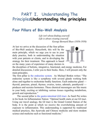 PART I. Understanding The
PrinciplesUnderstanding the principles
Four Pillars of Bio-Well Analysis
Life isn't about finding yourself.
Life is about creating yourself.
George Bernard Shaw (1856-1950)
At last we arrive at the discussion of the four pillars
of Bio-Well analysis. Henceforth, this will be the
main principle, which we urge you to use in your
daily practice, both in understanding the situation
with your patients or clients, and in developing the
strategy for their treatment. This approach is based
on the many years of experience of many doctors in
the disciplines of holistic, integrative, functional, and energy medicine, For
detailed discussions, I refer you to their books. Here, I will present only the
main principles.
The first pillar is the endocrine system. As Michael Borkin writes: “The
endocrine system is like a symphony with several glands working both
alone and together to orchestrate bodily functions. Each endocrine gland —
thyroid, pancreas, pineal, thymus, ovaries, testes, adrenals, parathyroid —
produces and secretes hormones. These chemical messengers are like music
to your body, exciting or inhibiting various tissues regarding metabolism,
growth and reproduction.”
The second pillar is the gastro-intestinal (GI) tract. As Sunil Pai writes
in his book An Inflammation Nation: “Optimal health starts at our GI tract.
Using our travel analogy, the GI tract is the Grand Central Station of the
body. It is the point at which we receive the overwhelming amount of
exposure to inflammation. This understanding is supported by traditional
medical practices, like Ayurveda and Chinese medicine and more modern
science and medicine such as functional medicine.”
 