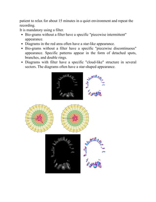 patient to relax for about 15 minutes in a quiet environment and repeat the
recording.
It is mandatory using a filter.
Bio-grams without a filter have a specific "piecewise intermittent"
appearance.
Diagrams in the red area often have a star-like appearance.
Bio-grams without a filter have a specific "piecewise discontinuous"
appearance. Specific patterns appear in the form of detached spots,
branches, and double rings.
Diagrams with filter have a specific "cloud-like" structure in several
sectors. The diagrams often have a star-shaped appearance.
 