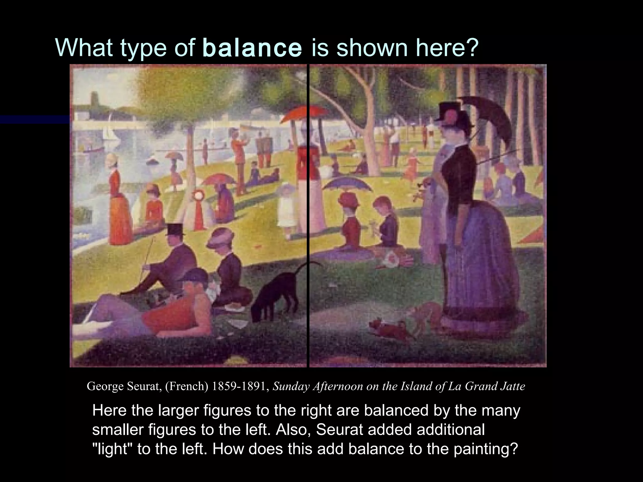 What type ofWhat type of balancebalance is shown here?is shown here?
Here the larger figures to the right are balanced by the many
smaller figures to the left. Also, Seurat added additional
"light" to the left. How does this add balance to the painting?
George Seurat, (French) 1859-1891, Sunday Afternoon on the Island of La Grand Jatte
 