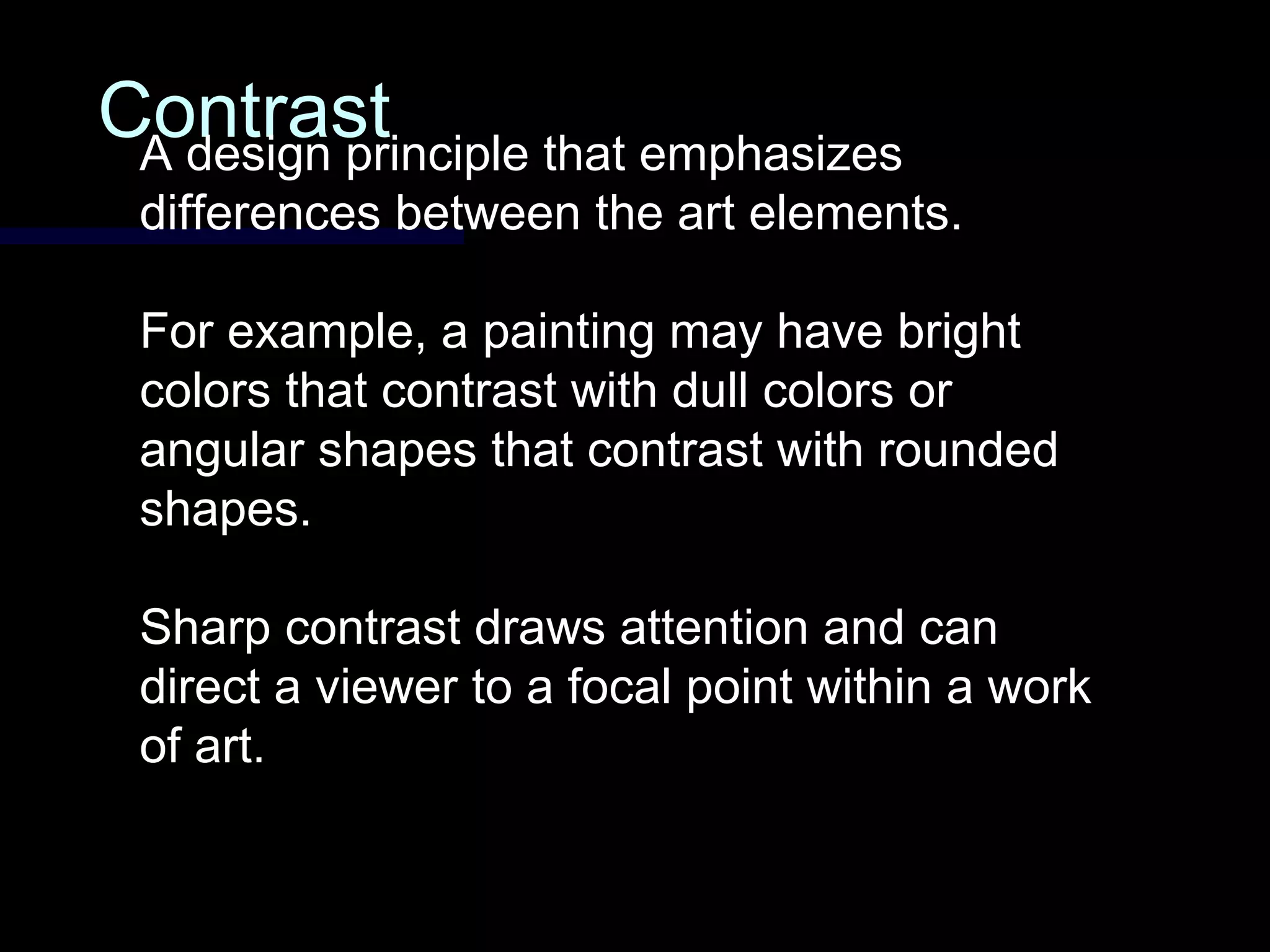 ContrastContrastA design principle that emphasizes
differences between the art elements.
For example, a painting may have bright
colors that contrast with dull colors or
angular shapes that contrast with rounded
shapes.
Sharp contrast draws attention and can
direct a viewer to a focal point within a work
of art.
 