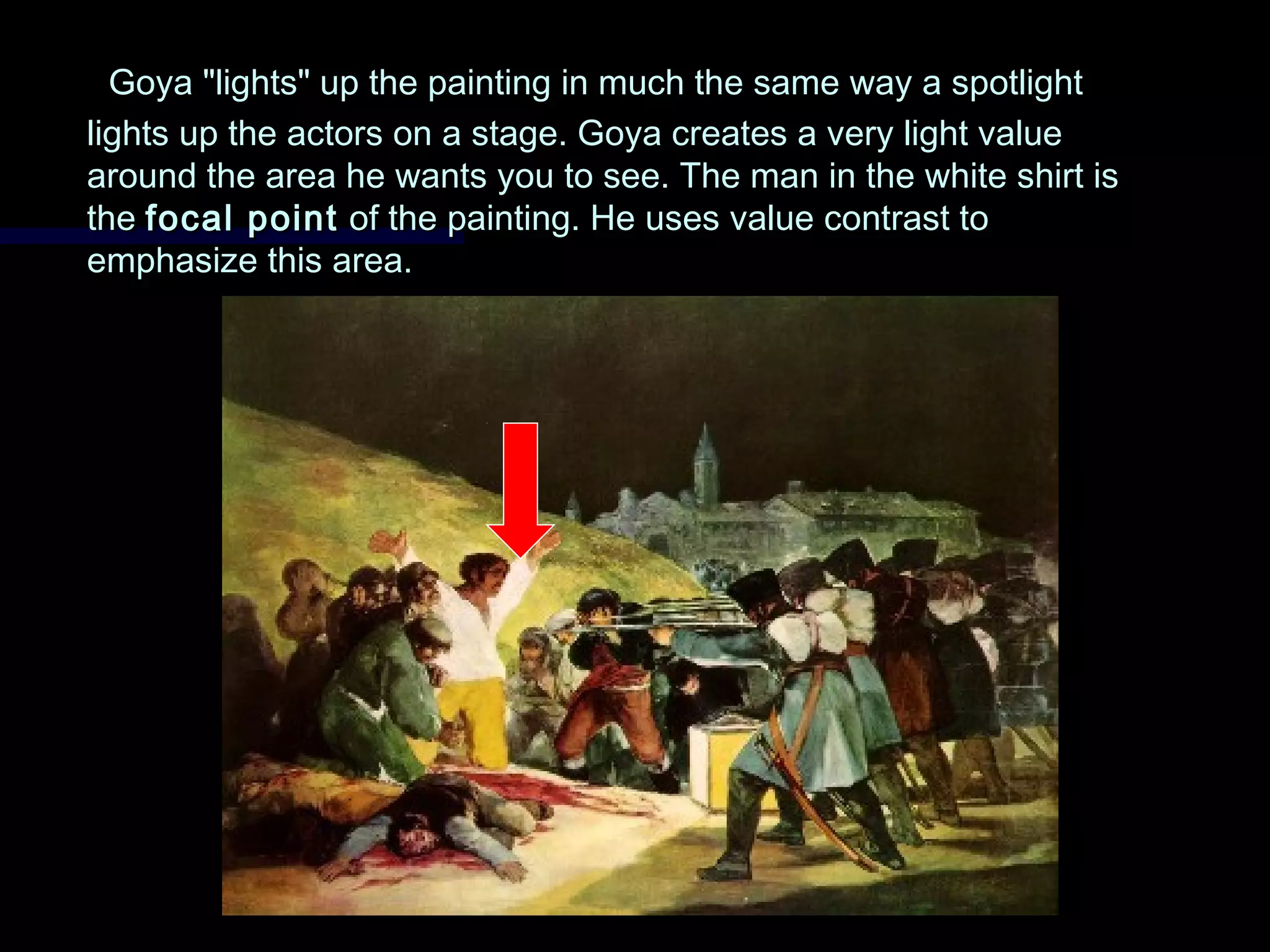 Goya "lights" up the painting in much the same way a spotlightGoya "lights" up the painting in much the same way a spotlight
lights up the actors on a stage. Goya creates a very light valuelights up the actors on a stage. Goya creates a very light value
around the area he wants you to see. The man in the white shirt isaround the area he wants you to see. The man in the white shirt is
thethe focal pointfocal point of the painting. He uses value contrast toof the painting. He uses value contrast to
emphasize this area.emphasize this area.
 