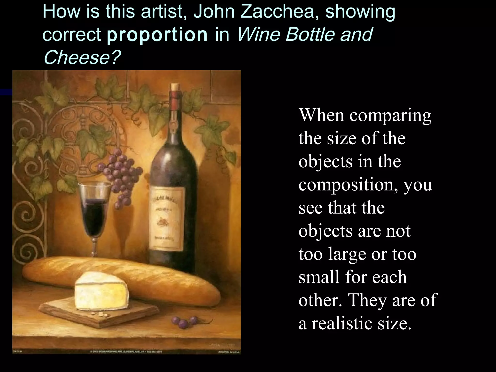 How is this artist, John Zacchea, showingHow is this artist, John Zacchea, showing
correctcorrect proportionproportion inin Wine Bottle andWine Bottle and
Cheese?Cheese?
When comparing
the size of the
objects in the
composition, you
see that the
objects are not
too large or too
small for each
other. They are of
a realistic size.
 