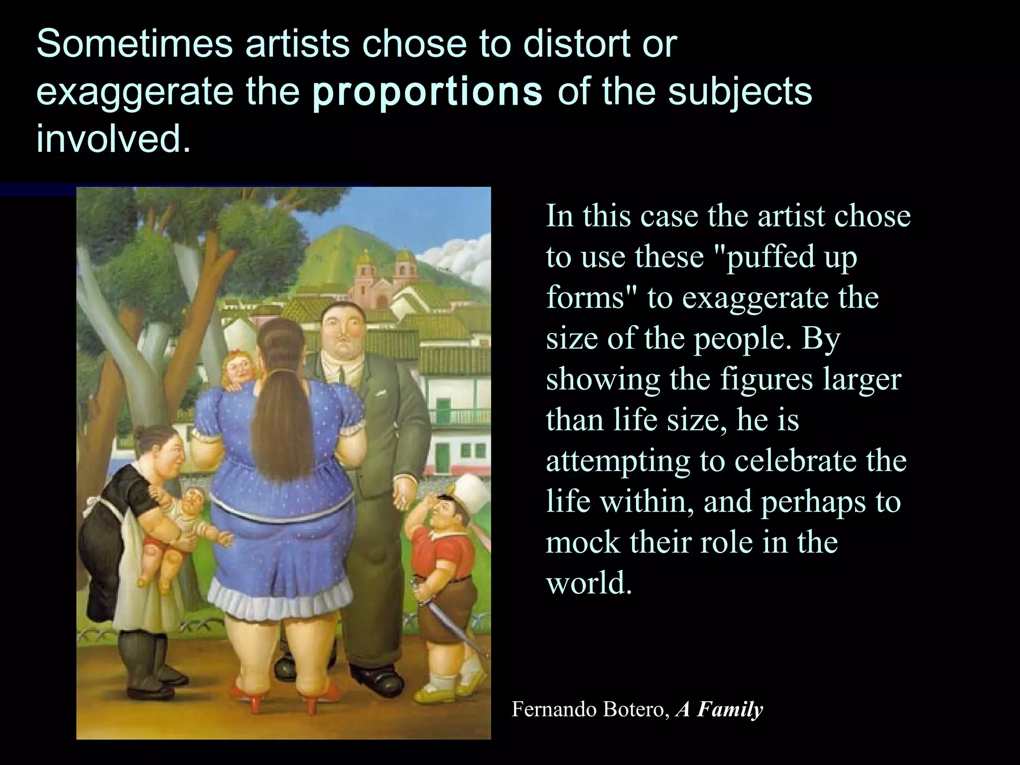 Sometimes artists chose to distort orSometimes artists chose to distort or
exaggerate theexaggerate the proportionsproportions of the subjectsof the subjects
involved.involved.
Fernando Botero, A Family
In this case the artist chose
to use these "puffed up
forms" to exaggerate the
size of the people. By
showing the figures larger
than life size, he is
attempting to celebrate the
life within, and perhaps to
mock their role in the
world.
 