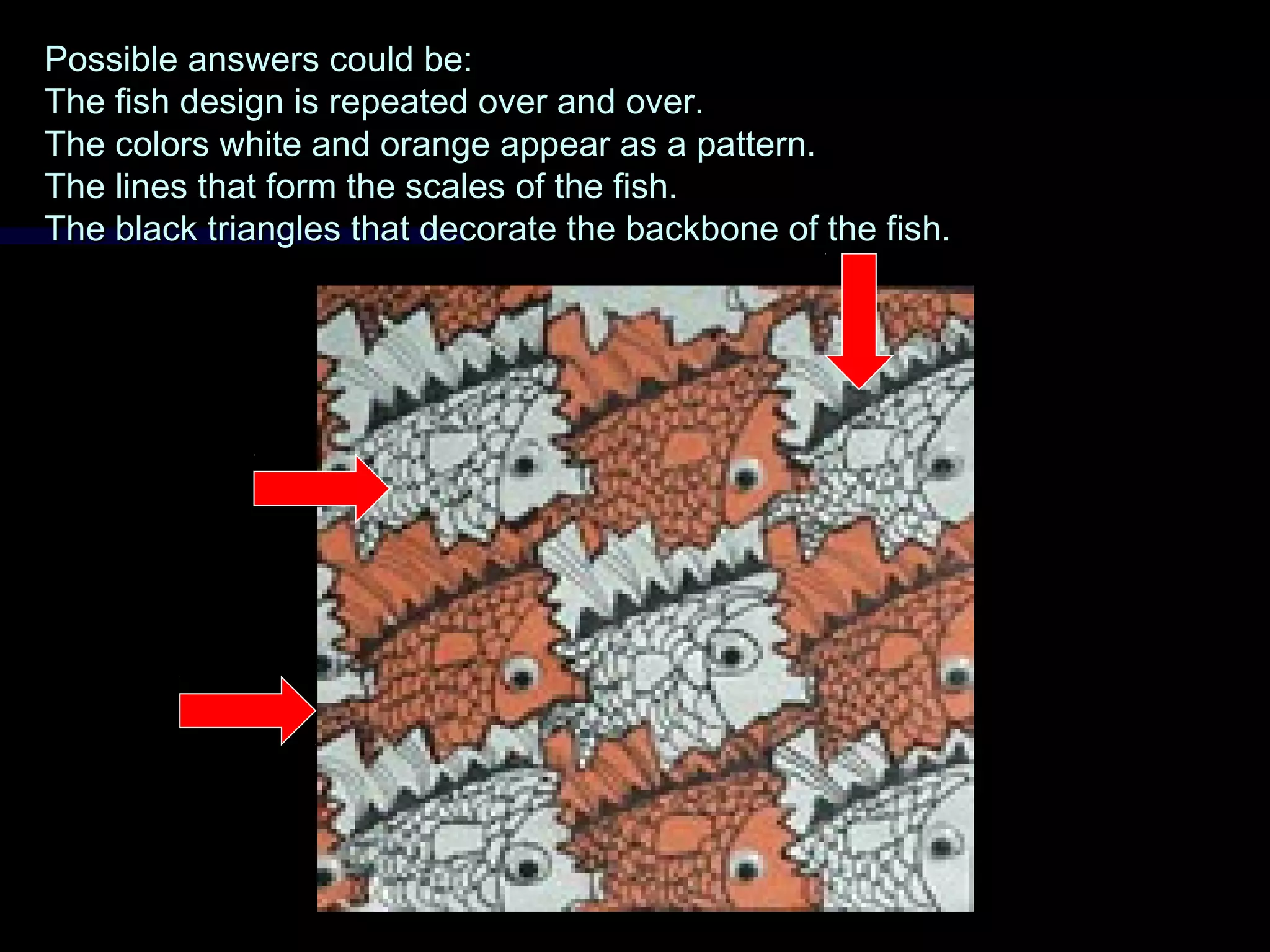 Possible answers could be:Possible answers could be:
The fish design is repeated over and over.The fish design is repeated over and over.
The colors white and orange appear as a pattern.The colors white and orange appear as a pattern.
The lines that form the scales of the fish.The lines that form the scales of the fish.
The black triangles that decorate the backbone of the fish.The black triangles that decorate the backbone of the fish.
 