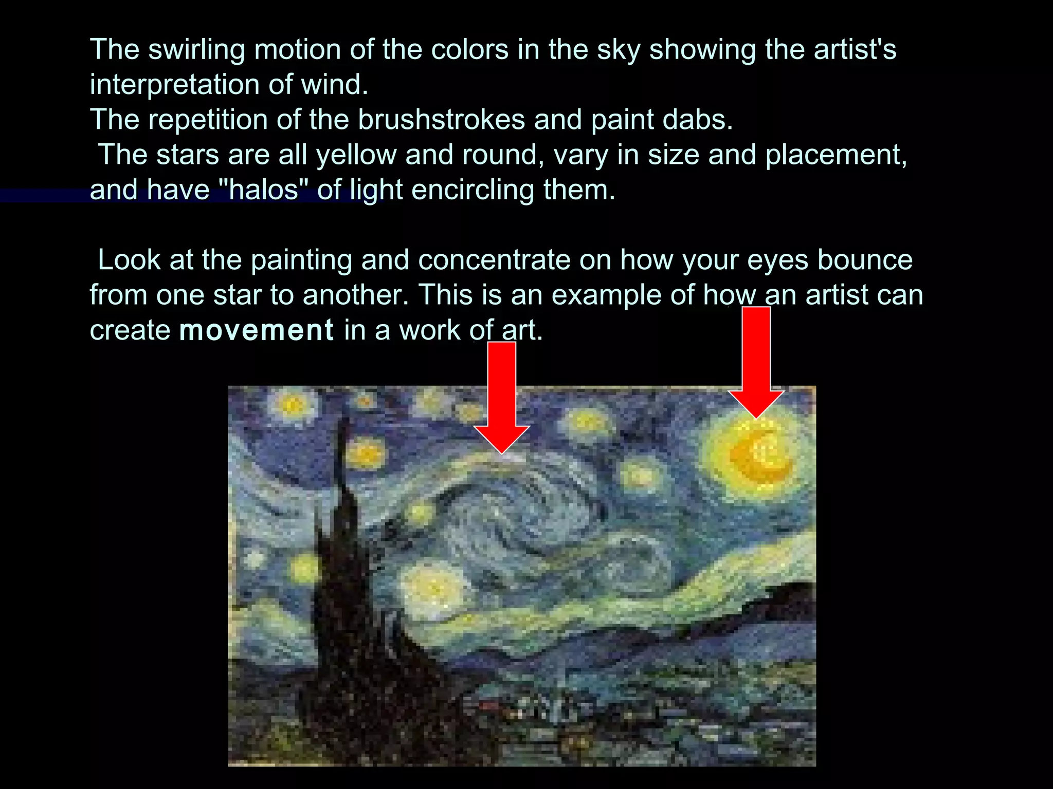 The swirling motion of the colors in the sky showing the artist'sThe swirling motion of the colors in the sky showing the artist's
interpretation of wind.interpretation of wind.
The repetition of the brushstrokes and paint dabs.The repetition of the brushstrokes and paint dabs.
The stars are all yellow and round, vary in size and placement,The stars are all yellow and round, vary in size and placement,
and have "halos" of light encircling them.and have "halos" of light encircling them.
Look at the painting and concentrate on how your eyes bounceLook at the painting and concentrate on how your eyes bounce
from one star to another. This is an example of how an artist canfrom one star to another. This is an example of how an artist can
createcreate movementmovement in a work of art.in a work of art.
 