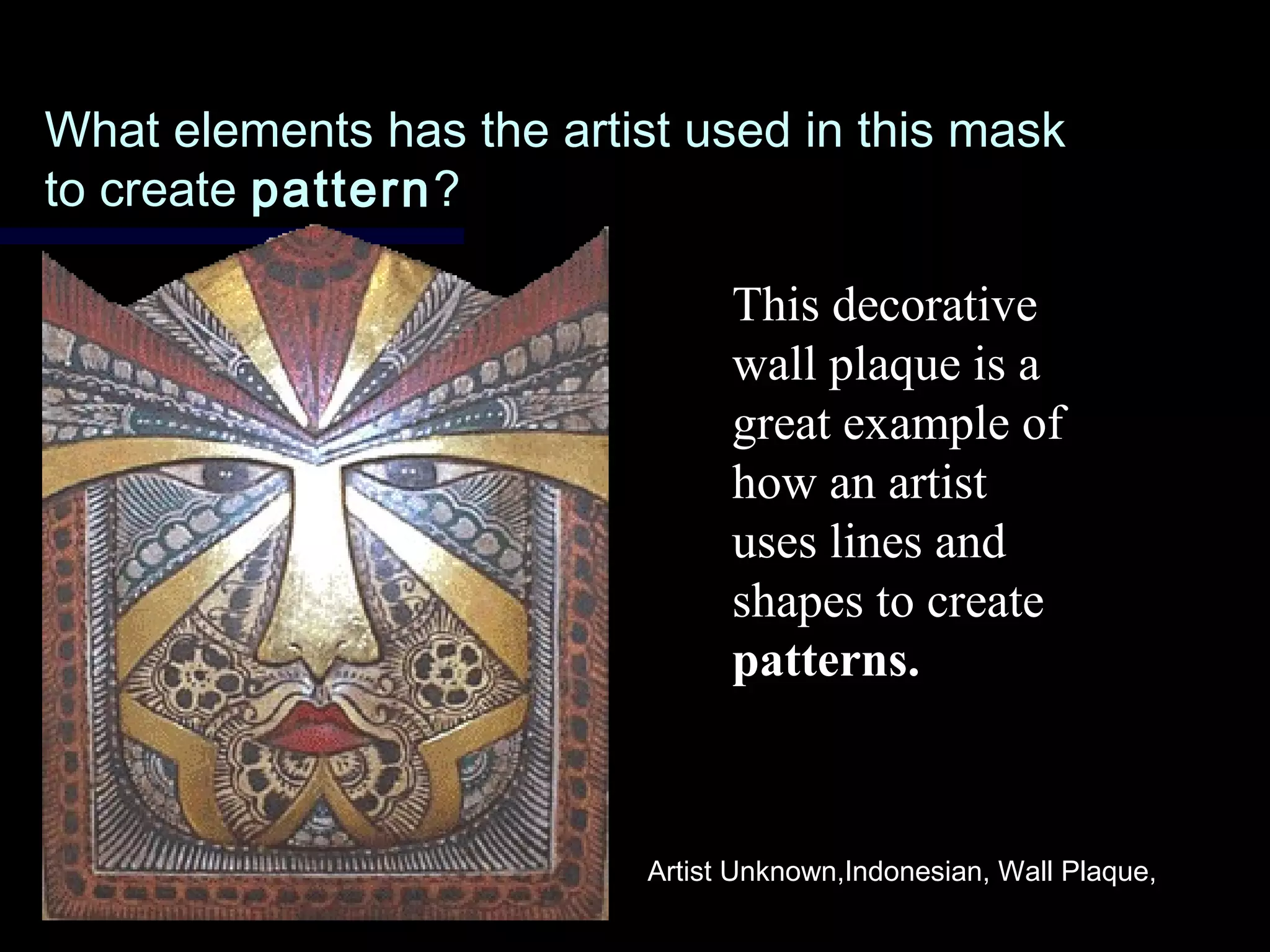 What elements has the artist used in this maskWhat elements has the artist used in this mask
to createto create patternpattern??
This decorative
wall plaque is a
great example of
how an artist
uses lines and
shapes to create
patterns.
Artist Unknown,Indonesian, Wall Plaque,
 