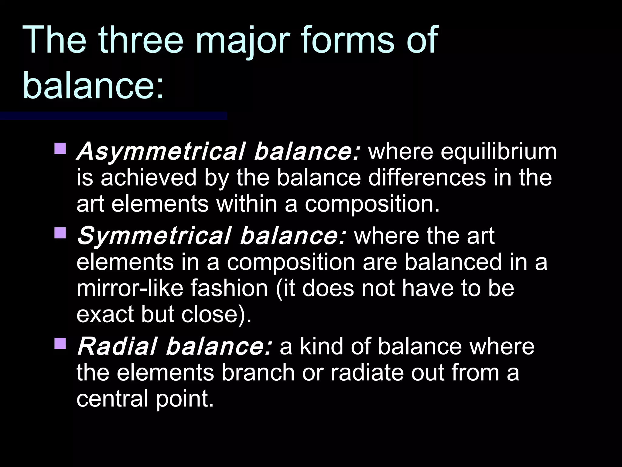 The three major forms ofThe three major forms of
balance:balance:
 Asymmetrical balance:Asymmetrical balance: where equilibriumwhere equilibrium
is achieved by the balance differences in theis achieved by the balance differences in the
art elements within a composition.art elements within a composition.
 Symmetrical balance:Symmetrical balance: where the artwhere the art
elements in a composition are balanced in aelements in a composition are balanced in a
mirror-like fashion (it does not have to bemirror-like fashion (it does not have to be
exact but close).exact but close).
 Radial balance:Radial balance: a kind of balance wherea kind of balance where
the elements branch or radiate out from athe elements branch or radiate out from a
central point.central point.
 