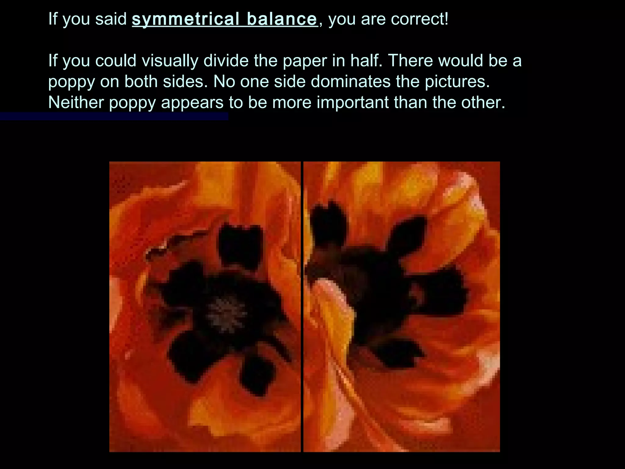 If you saidIf you said symmetrical balancesymmetrical balance , you are correct!, you are correct!
If you could visually divide the paper in half. There would be aIf you could visually divide the paper in half. There would be a
poppy on both sides. No one side dominates the pictures.poppy on both sides. No one side dominates the pictures.
Neither poppy appears to be more important than the other.Neither poppy appears to be more important than the other.
 