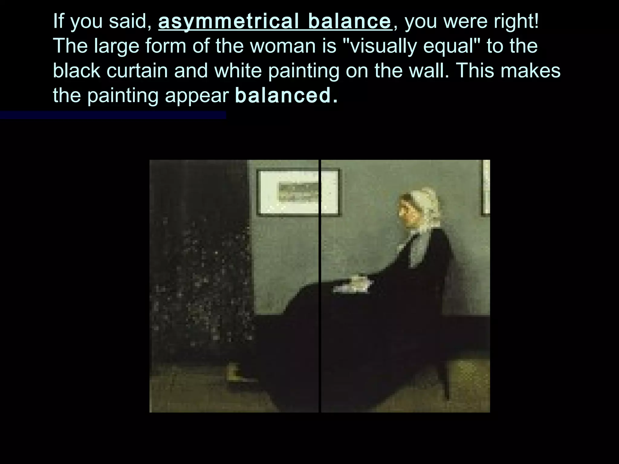 If you said,If you said, asymmetrical balanceasymmetrical balance , you were right!, you were right!
The large form of the woman is "visually equal" to theThe large form of the woman is "visually equal" to the
black curtain and white painting on the wall. This makesblack curtain and white painting on the wall. This makes
the painting appearthe painting appear balanced.balanced.
 