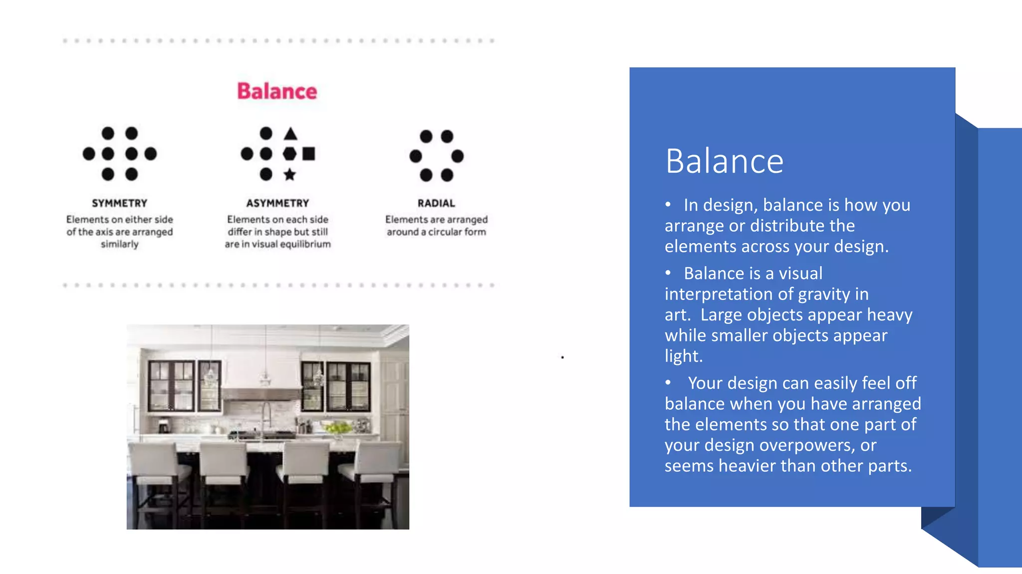 Balance
• In design, balance is how you
arrange or distribute the
elements across your design.
• Balance is a visual
interpretation of gravity in
art. Large objects appear heavy
while smaller objects appear
light.
• Your design can easily feel off
balance when you have arranged
the elements so that one part of
your design overpowers, or
seems heavier than other parts.
 