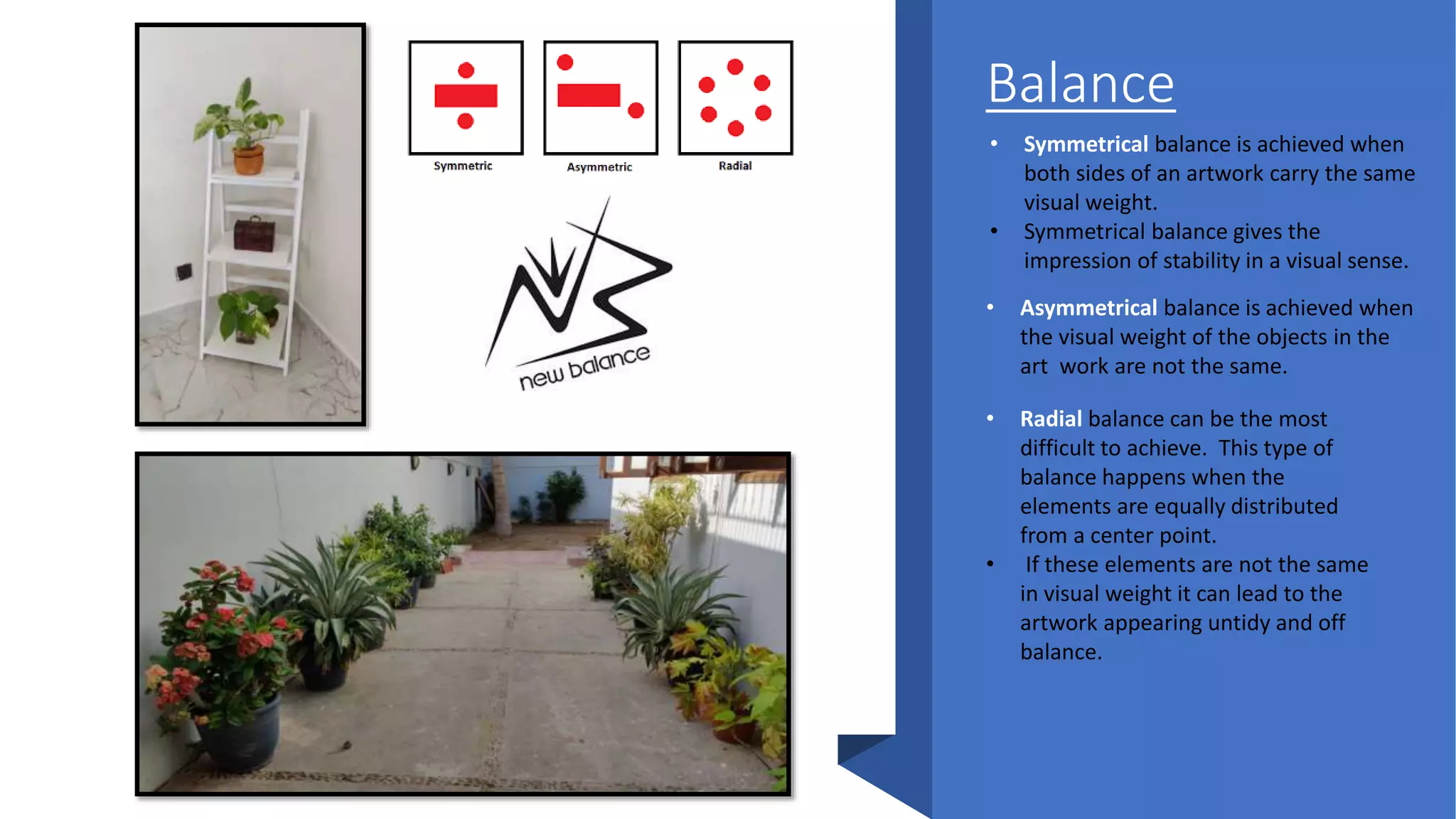 Balance
• Symmetrical balance is achieved when
both sides of an artwork carry the same
visual weight.
• Symmetrical balance gives the
impression of stability in a visual sense.
• Asymmetrical balance is achieved when
the visual weight of the objects in the
art work are not the same.
• Radial balance can be the most
difficult to achieve. This type of
balance happens when the
elements are equally distributed
from a center point.
• If these elements are not the same
in visual weight it can lead to the
artwork appearing untidy and off
balance.
 