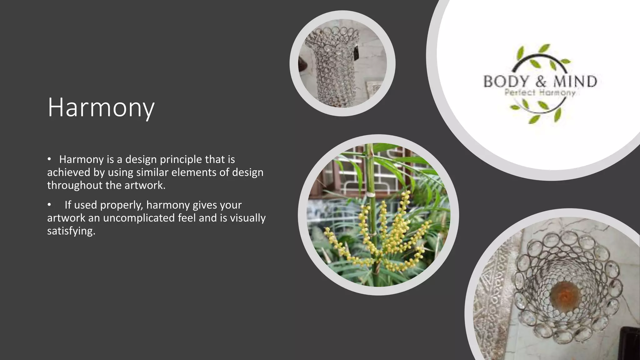 Harmony
• Harmony is a design principle that is
achieved by using similar elements of design
throughout the artwork.
• If used properly, harmony gives your
artwork an uncomplicated feel and is visually
satisfying.
 