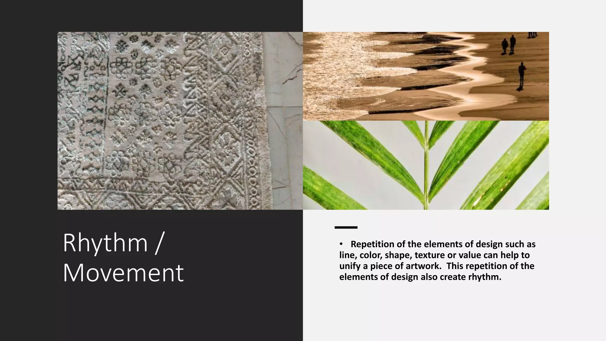 Rhythm /
Movement
• Repetition of the elements of design such as
line, color, shape, texture or value can help to
unify a piece of artwork. This repetition of the
elements of design also create rhythm.
 