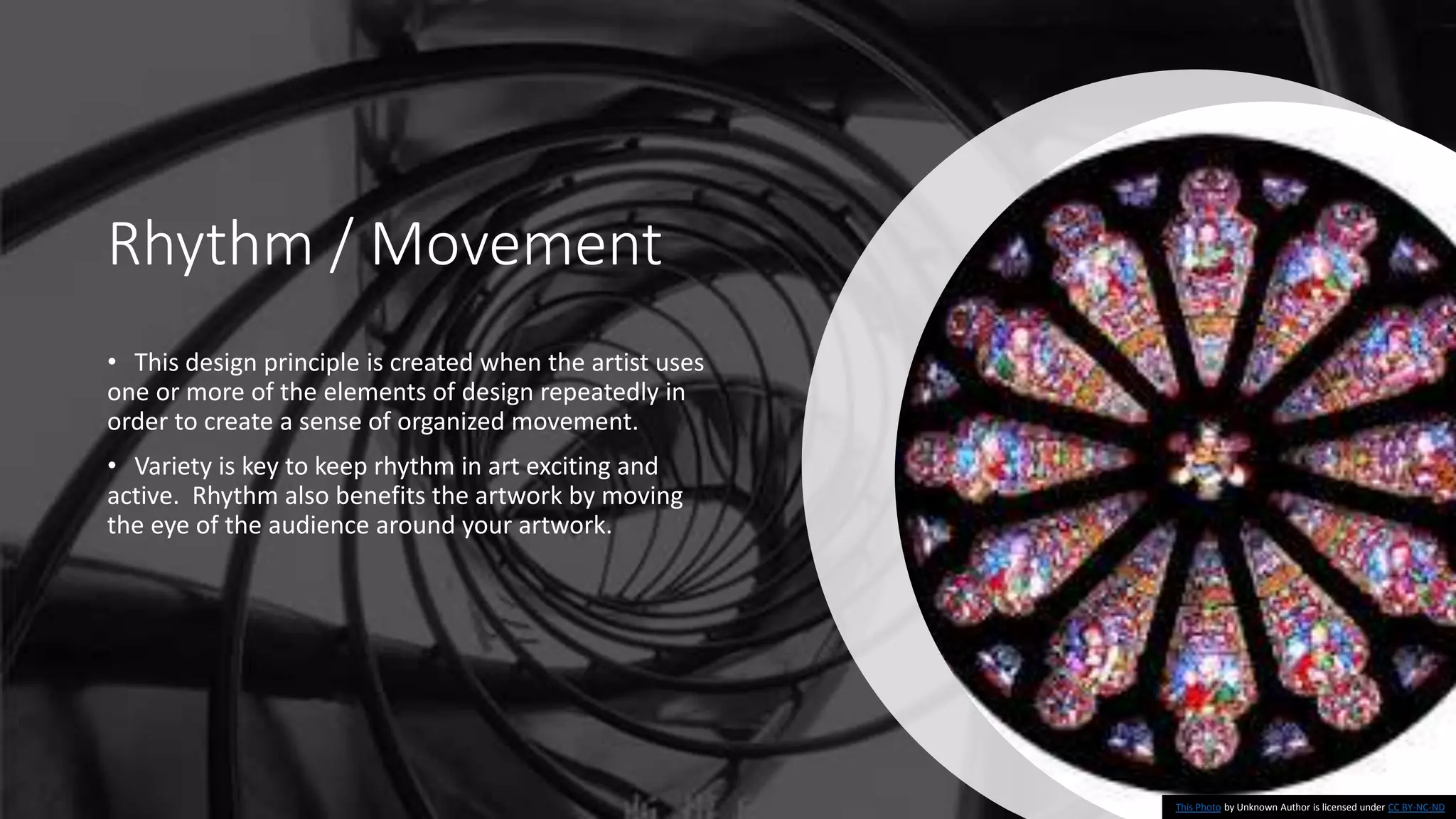 Rhythm / Movement
• This design principle is created when the artist uses
one or more of the elements of design repeatedly in
order to create a sense of organized movement.
• Variety is key to keep rhythm in art exciting and
active. Rhythm also benefits the artwork by moving
the eye of the audience around your artwork.
This Photo by Unknown Author is licensed under CC BY-NC-ND
 