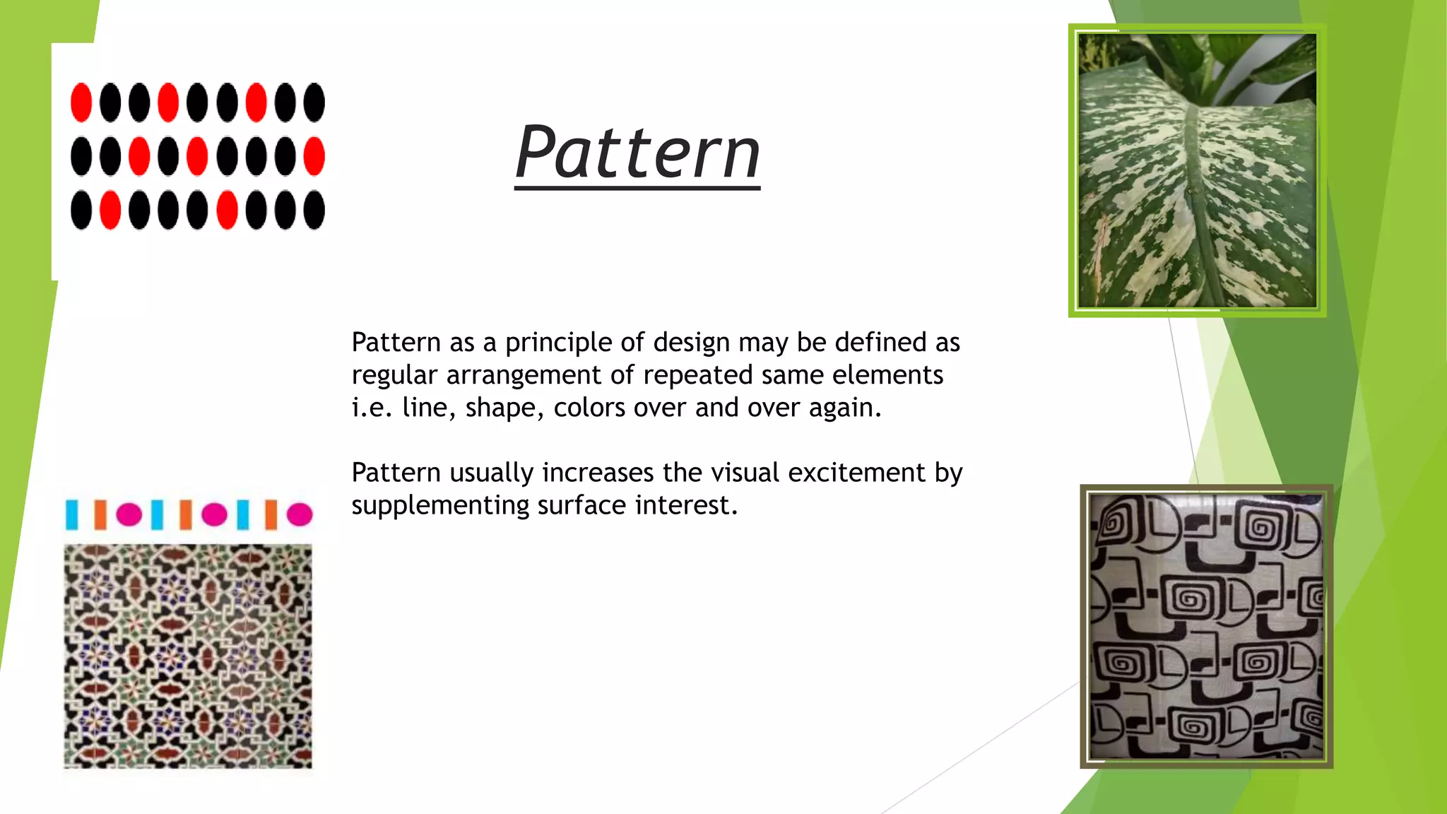Pattern
Pattern as a principle of design may be defined as
regular arrangement of repeated same elements
i.e. line, shape, colors over and over again.
Pattern usually increases the visual excitement by
supplementing surface interest.
 