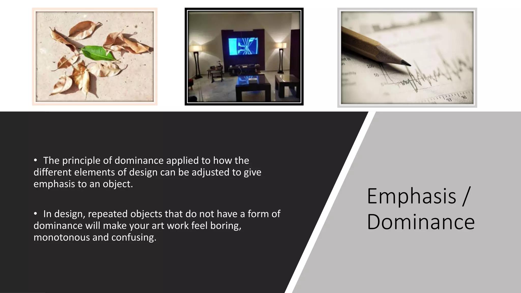 Emphasis /
Dominance
• The principle of dominance applied to how the
different elements of design can be adjusted to give
emphasis to an object.
• In design, repeated objects that do not have a form of
dominance will make your art work feel boring,
monotonous and confusing.
 