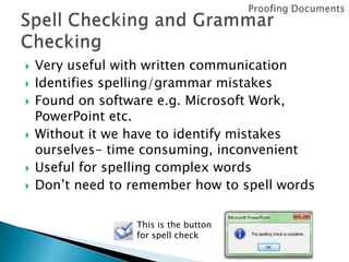 








Very useful with written communication
Identifies spelling/grammar mistakes
Found on software e.g. Microsoft Work,
PowerPoint etc.
Without it we have to identify mistakes
ourselves- time consuming, inconvenient
Useful for spelling complex words
Don’t need to remember how to spell words
This is the button
for spell check

 