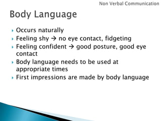 







Occurs naturally
Feeling shy  no eye contact, fidgeting
Feeling confident  good posture, good eye
contact
Body language needs to be used at
appropriate times
First impressions are made by body language

 