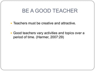 BE A GOOD TEACHER

 Teachers must be creative and attractive.


 Good teachers vary activities and topics over a
 period of time. (Harmer, 2007:29)
 