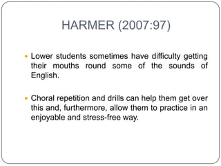 HARMER (2007:97)

 Lower students sometimes have difficulty getting
 their mouths round some of the sounds of
 English.

 Choral repetition and drills can help them get over
 this and, furthermore, allow them to practice in an
 enjoyable and stress-free way.
 